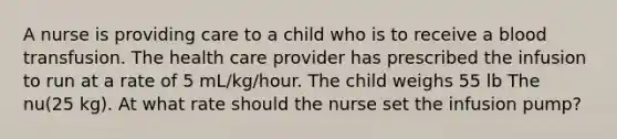 A nurse is providing care to a child who is to receive a blood transfusion. The health care provider has prescribed the infusion to run at a rate of 5 mL/kg/hour. The child weighs 55 lb The nu(25 kg). At what rate should the nurse set the infusion pump?