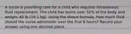 A nurse is providing care for a child who requires intravenous fluid replacement. The child has burns over 32% of the body and weighs 40 lb (18.1 kg). Using the above formula, how much fluid should the nurse administer over the first 8 hours? Record your answer using one decimal place.