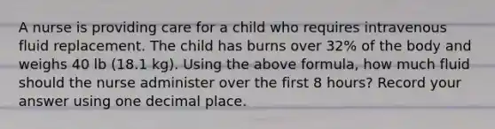 A nurse is providing care for a child who requires intravenous fluid replacement. The child has burns over 32% of the body and weighs 40 lb (18.1 kg). Using the above formula, how much fluid should the nurse administer over the first 8 hours? Record your answer using one decimal place.