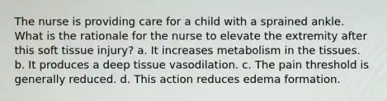 The nurse is providing care for a child with a sprained ankle. What is the rationale for the nurse to elevate the extremity after this soft tissue injury? a. It increases metabolism in the tissues. b. It produces a deep tissue vasodilation. c. The pain threshold is generally reduced. d. This action reduces edema formation.