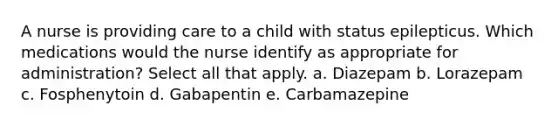 A nurse is providing care to a child with status epilepticus. Which medications would the nurse identify as appropriate for administration? Select all that apply. a. Diazepam b. Lorazepam c. Fosphenytoin d. Gabapentin e. Carbamazepine