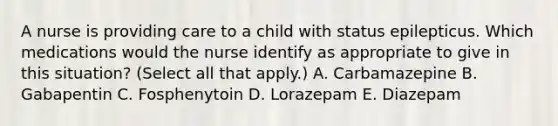 A nurse is providing care to a child with status epilepticus. Which medications would the nurse identify as appropriate to give in this situation? (Select all that apply.) A. Carbamazepine B. Gabapentin C. Fosphenytoin D. Lorazepam E. Diazepam