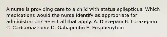 A nurse is providing care to a child with status epilepticus. Which medications would the nurse identify as appropriate for administration? Select all that apply. A. Diazepam B. Lorazepam C. Carbamazepine D. Gabapentin E. Fosphenytoin