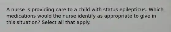 A nurse is providing care to a child with status epilepticus. Which medications would the nurse identify as appropriate to give in this situation? Select all that apply.