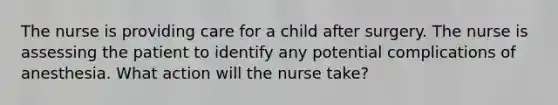 The nurse is providing care for a child after surgery. The nurse is assessing the patient to identify any potential complications of anesthesia. What action will the nurse take?