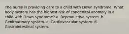 The nurse is providing care to a child with Down syndrome. What body system has the highest risk of congenital anomaly in a child with Down syndrome? a. Reproductive system. b. Genitourinary system. c. Cardiovascular system. d. Gastrointestinal system.