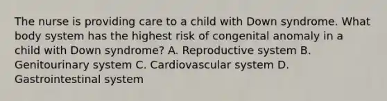 The nurse is providing care to a child with Down syndrome. What body system has the highest risk of congenital anomaly in a child with Down syndrome? A. Reproductive system B. Genitourinary system C. Cardiovascular system D. Gastrointestinal system