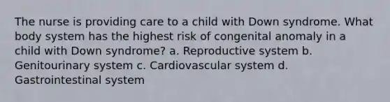 The nurse is providing care to a child with Down syndrome. What body system has the highest risk of congenital anomaly in a child with Down syndrome? a. Reproductive system b. Genitourinary system c. Cardiovascular system d. Gastrointestinal system