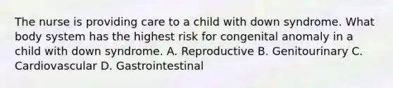 The nurse is providing care to a child with down syndrome. What body system has the highest risk for congenital anomaly in a child with down syndrome. A. Reproductive B. Genitourinary C. Cardiovascular D. Gastrointestinal