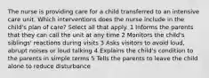 The nurse is providing care for a child transferred to an intensive care unit. Which interventions does the nurse include in the child's plan of care? Select all that apply. 1 Informs the parents that they can call the unit at any time 2 Monitors the child's siblings' reactions during visits 3 Asks visitors to avoid loud, abrupt noises or loud talking 4 Explains the child's condition to the parents in simple terms 5 Tells the parents to leave the child alone to reduce disturbance