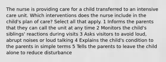 The nurse is providing care for a child transferred to an intensive care unit. Which interventions does the nurse include in the child's plan of care? Select all that apply. 1 Informs the parents that they can call the unit at any time 2 Monitors the child's siblings' reactions during visits 3 Asks visitors to avoid loud, abrupt noises or loud talking 4 Explains the child's condition to the parents in simple terms 5 Tells the parents to leave the child alone to reduce disturbance