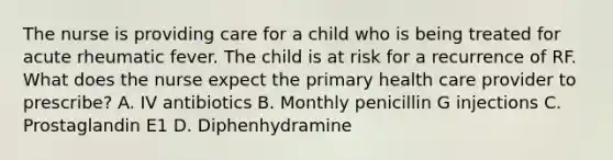 The nurse is providing care for a child who is being treated for acute rheumatic fever. The child is at risk for a recurrence of RF. What does the nurse expect the primary health care provider to prescribe? A. IV antibiotics B. Monthly penicillin G injections C. Prostaglandin E1 D. Diphenhydramine