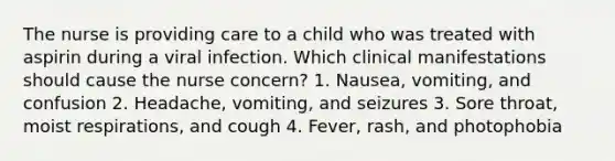 The nurse is providing care to a child who was treated with aspirin during a viral infection. Which clinical manifestations should cause the nurse concern? 1. Nausea, vomiting, and confusion 2. Headache, vomiting, and seizures 3. Sore throat, moist respirations, and cough 4. Fever, rash, and photophobia