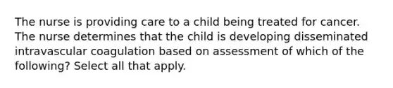 The nurse is providing care to a child being treated for cancer. The nurse determines that the child is developing disseminated intravascular coagulation based on assessment of which of the following? Select all that apply.