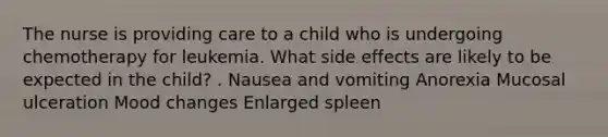 The nurse is providing care to a child who is undergoing chemotherapy for leukemia. What side effects are likely to be expected in the child? . Nausea and vomiting Anorexia Mucosal ulceration Mood changes Enlarged spleen