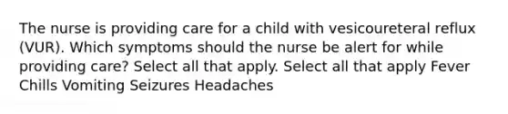 The nurse is providing care for a child with vesicoureteral reflux (VUR). Which symptoms should the nurse be alert for while providing care? Select all that apply. Select all that apply Fever Chills Vomiting Seizures Headaches