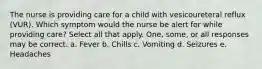 The nurse is providing care for a child with vesicoureteral reflux (VUR). Which symptom would the nurse be alert for while providing care? Select all that apply. One, some, or all responses may be correct. a. Fever b. Chills c. Vomiting d. Seizures e. Headaches