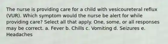 The nurse is providing care for a child with vesicoureteral reflux (VUR). Which symptom would the nurse be alert for while providing care? Select all that apply. One, some, or all responses may be correct. a. Fever b. Chills c. Vomiting d. Seizures e. Headaches