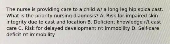 The nurse is providing care to a child w/ a long-leg hip spica cast. What is the priority nursing diagnosis? A. Risk for impaired skin integrity due to cast and location B. Deficient knowledge r/t cast care C. Risk for delayed development r/t immobility D. Self-care deficit r/t immobility