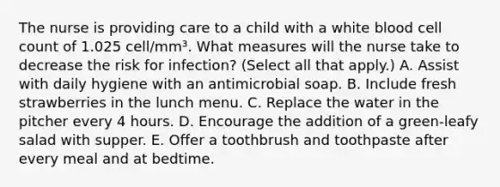 The nurse is providing care to a child with a white blood cell count of 1.025 cell/mm³. What measures will the nurse take to decrease the risk for infection? (Select all that apply.) A. Assist with daily hygiene with an antimicrobial soap. B. Include fresh strawberries in the lunch menu. C. Replace the water in the pitcher every 4 hours. D. Encourage the addition of a green-leafy salad with supper. E. Offer a toothbrush and toothpaste after every meal and at bedtime.