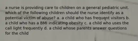 a nurse is providing care to children on a general pediatric unit. which of the following children should the nurse identify as a potential victim of abuse? a. a child who has frequent visitors b. a child who has a BMI indicating obesity c. a child who uses the call light frequently d. a child whose parents answer questions for the child