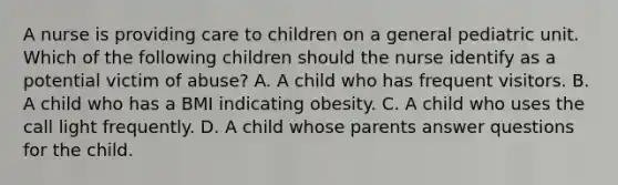 A nurse is providing care to children on a general pediatric unit. Which of the following children should the nurse identify as a potential victim of abuse? A. A child who has frequent visitors. B. A child who has a BMI indicating obesity. C. A child who uses the call light frequently. D. A child whose parents answer questions for the child.