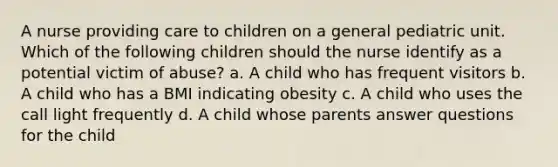 A nurse providing care to children on a general pediatric unit. Which of the following children should the nurse identify as a potential victim of abuse? a. A child who has frequent visitors b. A child who has a BMI indicating obesity c. A child who uses the call light frequently d. A child whose parents answer questions for the child