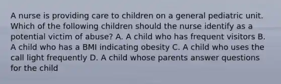 A nurse is providing care to children on a general pediatric unit. Which of the following children should the nurse identify as a potential victim of abuse? A. A child who has frequent visitors B. A child who has a BMI indicating obesity C. A child who uses the call light frequently D. A child whose parents answer questions for the child