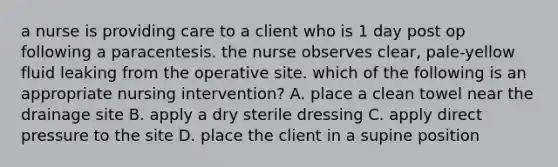 a nurse is providing care to a client who is 1 day post op following a paracentesis. the nurse observes clear, pale-yellow fluid leaking from the operative site. which of the following is an appropriate nursing intervention? A. place a clean towel near the drainage site B. apply a dry sterile dressing C. apply direct pressure to the site D. place the client in a supine position