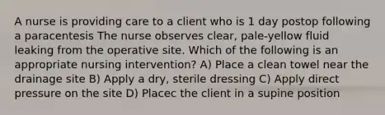 A nurse is providing care to a client who is 1 day postop following a paracentesis The nurse observes clear, pale-yellow fluid leaking from the operative site. Which of the following is an appropriate nursing intervention? A) Place a clean towel near the drainage site B) Apply a dry, sterile dressing C) Apply direct pressure on the site D) Placec the client in a supine position