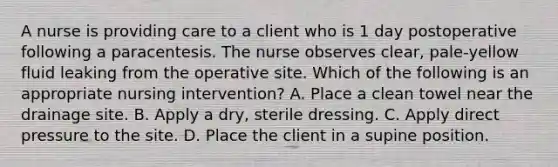 A nurse is providing care to a client who is 1 day postoperative following a paracentesis. The nurse observes clear, pale‑yellow fluid leaking from the operative site. Which of the following is an appropriate nursing intervention? A. Place a clean towel near the drainage site. B. Apply a dry, sterile dressing. C. Apply direct pressure to the site. D. Place the client in a supine position.