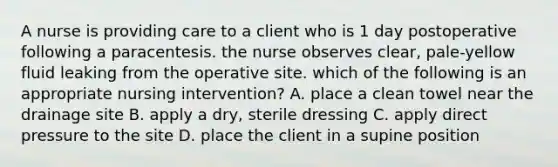 A nurse is providing care to a client who is 1 day postoperative following a paracentesis. the nurse observes clear, pale-yellow fluid leaking from the operative site. which of the following is an appropriate nursing intervention? A. place a clean towel near the drainage site B. apply a dry, sterile dressing C. apply direct pressure to the site D. place the client in a supine position