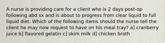 A nurse is providing care for a client who is 2 days post-op following abd sx and is about to progress from clear liquid to full liquid diet. Which of the following items should the nurse tell the client he may now request to have on his meal tray? a] cranberry juice b] flavored gelatin c] skim milk d] chicken broth