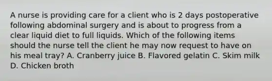 A nurse is providing care for a client who is 2 days postoperative following abdominal surgery and is about to progress from a clear liquid diet to full liquids. Which of the following items should the nurse tell the client he may now request to have on his meal tray? A. Cranberry juice B. Flavored gelatin C. Skim milk D. Chicken broth