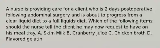 A nurse is providing care for a client who is 2 days postoperative following abdominal surgery and is about to progress from a clear liquid diet to a full liquids diet. Which of the following items should the nurse tell the client he may now request to have on his meal tray. A. Skim Milk B, Cranberry juice C. Chicken broth D. Flavored gelatin