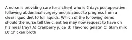 A nurse is providing care for a client who is 2 days postoperative following abdominal surgery and is about to progress from a clear liquid diet to full liquids. Which of the following items should the nurse tell the client he may now request to have on his meal tray? A) Cranberry juice B) Flavored gelatin C) Skim milk D) Chicken broth