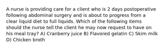 A nurse is providing care for a client who is 2 days postoperative following abdominal surgery and is about to progress from a clear liquid diet to full liquids. Which of the following items should the nurse tell the client he may now request to have on his meal tray? A) Cranberry juice B) Flavored gelatin C) Skim milk D) Chicken broth