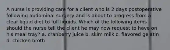 A nurse is providing care for a client who is 2 days postoperative following abdominal surgery and is about to progress from a clear liquid diet to full liquids. Which of the following items should the nurse tell the client he may now request to have on his meal tray? a. cranberry juice b. skim milk c. flavored gelatin d. chicken broth