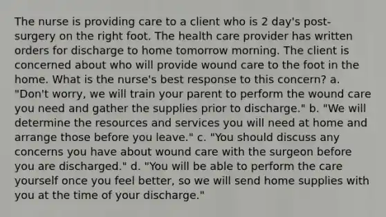 The nurse is providing care to a client who is 2 day's post-surgery on the right foot. The health care provider has written orders for discharge to home tomorrow morning. The client is concerned about who will provide wound care to the foot in the home. What is the nurse's best response to this concern? a. "Don't worry, we will train your parent to perform the wound care you need and gather the supplies prior to discharge." b. "We will determine the resources and services you will need at home and arrange those before you leave." c. "You should discuss any concerns you have about wound care with the surgeon before you are discharged." d. "You will be able to perform the care yourself once you feel better, so we will send home supplies with you at the time of your discharge."