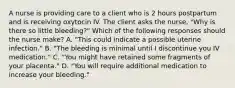 A nurse is providing care to a client who is 2 hours postpartum and is receiving oxytocin IV. The client asks the nurse, "Why is there so little bleeding?" Which of the following responses should the nurse make? A. "This could indicate a possible uterine infection." B. "The bleeding is minimal until I discontinue you IV medication." C. "You might have retained some fragments of your placenta." D. "You will require additional medication to increase your bleeding."