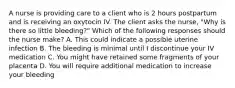 A nurse is providing care to a client who is 2 hours postpartum and is receiving an oxytocin IV. The client asks the nurse, "Why is there so little bleeding?" Which of the following responses should the nurse make? A. This could indicate a possible uterine infection B. The bleeding is minimal until I discontinue your IV medication C. You might have retained some fragments of your placenta D. You will require additional medication to increase your bleeding