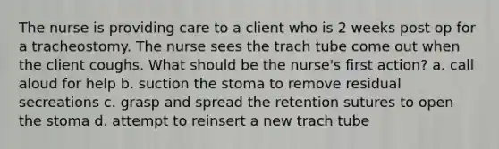 The nurse is providing care to a client who is 2 weeks post op for a tracheostomy. The nurse sees the trach tube come out when the client coughs. What should be the nurse's first action? a. call aloud for help b. suction the stoma to remove residual secreations c. grasp and spread the retention sutures to open the stoma d. attempt to reinsert a new trach tube