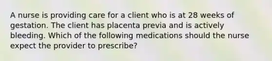 A nurse is providing care for a client who is at 28 weeks of gestation. The client has placenta previa and is actively bleeding. Which of the following medications should the nurse expect the provider to prescribe?