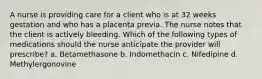 A nurse is providing care for a client who is at 32 weeks gestation and who has a placenta previa. The nurse notes that the client is actively bleeding. Which of the following types of medications should the nurse anticipate the provider will prescribe? a. Betamethasone b. Indomethacin c. Nifedipine d. Methylergonovine