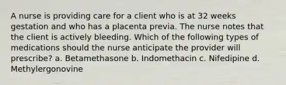 A nurse is providing care for a client who is at 32 weeks gestation and who has a placenta previa. The nurse notes that the client is actively bleeding. Which of the following types of medications should the nurse anticipate the provider will prescribe? a. Betamethasone b. Indomethacin c. Nifedipine d. Methylergonovine