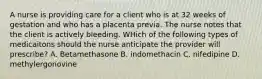 A nurse is providing care for a client who is at 32 weeks of gestation and who has a placenta previa. The nurse notes that the client is actively bleeding. WHich of the following types of medicaitons should the nurse anticipate the provider will prescribe? A. Betamethasone B. indomethacin C. nifedipine D. methylergonovine