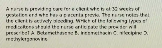 A nurse is providing care for a client who is at 32 weeks of gestation and who has a placenta previa. The nurse notes that the client is actively bleeding. WHich of the following types of medicaitons should the nurse anticipate the provider will prescribe? A. Betamethasone B. indomethacin C. nifedipine D. methylergonovine