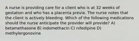 A nurse is providing care for a client who is at 32 weeks of gestation and who has a placenta previa. The nurse notes that the client is actively bleeding. Which of the following medications should the nurse anticipate the provider will provide? A) betamethasone B) indomethacin C) nifedipine D) methylergonovine