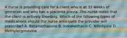 A nurse is providing care for a client who is at 32 weeks of gestation and who has a placenta previa. The nurse notes that the client is actively bleeding. Which of the following types of medications should the nurse anticipate the provider will prescribe? A. Betamethasone B. Indomethacin C. Nifedipine D. Methylergonovine