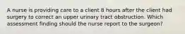 A nurse is providing care to a client 8 hours after the client had surgery to correct an upper urinary tract obstruction. Which assessment finding should the nurse report to the surgeon?